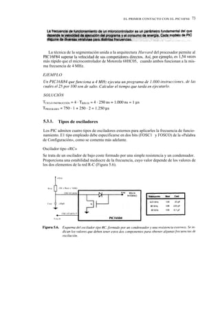 EL PRIMER CONTACTO CON EL PIC16F84       73




   La técnica de la segmentación unida a la arquitectura Harvard del procesador permite al
PIC16F84 superar la velocidad de sus competidores directos. Así, por ejemplo, es 1,54 veces
más rápido que el microcontrolador de Motorola 68HC05, cuando ambos funcionan a la mis-
ma frecuencia de 4 MHz.

EJEMPLO




SOLUCIÓN




5.3.1.   Tipos de osciladores

Los PIC admiten cuatro tipos de osciladores externos para aplicarles la frecuencia de funcio-
namiento. E1 tipo empleado debe especificarse en dos bits (FOSC1 y FOSCO) de la «Palabra
de Configuración», como se comenta más adelante.

Oscilador tipo «RC»
Se trata de un oscilador de bajo coste formado por una simple resistencia y un condensador.
Proporciona una estabilidad mediocre de la frecuencia, cuyo valor depende de los valores de
los dos elementos de la red R-C (Figura 5.6).
 