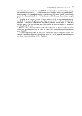 EL PRIMER CONTACTO CON EL PIC 16F84        79

crocontrolador. La alimentación es de 12 VAC procedente de un transformador externo y
aplicada a través del conector J2. El diodo DI rectifica la corriente alterna y el condensador C1
actúa como filtro. E1 regulador de tensión U2, modelo mA7805, junto con C2, proporciona la
tensión de trabajo estabilizada de + 5 V También es posible alimentar al circuito con una pila
de 9V.
    Las patitas de las Puertas A y B del PIC colocado en el zócalo de la tarjeta quedan accesi-
bles desde el «conector de aplicación» por el que se unen con los periféricos alojados en la
zona libre. Dichas patitas también están disponibles, junto a la línea de Reset MCLR#, en el
conector J1 PIC-BUS, capaz de conectarse con el sistema de desarrollo Micro'PIC Trainer con
un cable plano de 26 hilos.
    Además de las patitas de las líneas de E/S de las Puertas, en el conector de aplicación
existen dos contactos para la señal de Reset, MCLR#, y para la señal de salida del oscilador in-
terno, CLKOUT.
    La tarjeta de prototipos PIC18-ME es una herramienta rápida, compacta y segura para
construir el prototipo de cualquier diseño que utiliza un PIC de 18 patitas. Existen modelos
para alojar microcontroladores de 28 y 40 patitas.
 