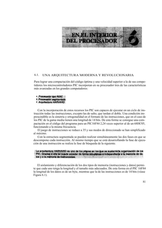 6.1.   UNA ARQUITECTURA MODERNA Y REVOLUCIONARIA

Para lograr una compactación del código óptima y una velocidad superior a la de sus compe-
tidores los microcontroladores PIC incorporan en su procesador tres de las características
más avanzadas en los grandes computadores:




   Con la incorporación de estos recursos los PIC son capaces de ejecutar en un ciclo de ins-
trucción todas las instrucciones, excepto las de salto, que tardan el doble. Una condición im-
prescindible es la simetría y ortogonalidad en el formato de las instrucciones, que en el caso de
los PIC de la gama media tienen una longitud de 14 bits. De esta forma se consigue una com-
pactación en el código del programa para un PIC16F84 2,24 veces superior al de un 68HC05,
funcionando a la misma frecuencia.
   El juego de instrucciones se reduce a 35 y sus modos de direccionado se han simplificado
al máximo.
   Con la estructura segmentada se pueden realizar simultáneamente las dos fases en que se
descompone cada instrucción. Al mismo tiempo que se está desarrollando la fase de ejecu-
ción de una instrucción se realiza la fase de búsqueda de la siguiente.




    El aislamiento y diferenciación de los dos tipos de memoria (instrucciones y datos) permi-
te que cada uno tenga la longitud y el tamaño más adecuados. De esta forma en el PIC 16F84
la longitud de los datos es de un byte, mientras que la de las instrucciones es de 14 bits (véase
Figura 6.1).

                                                                                              81
 