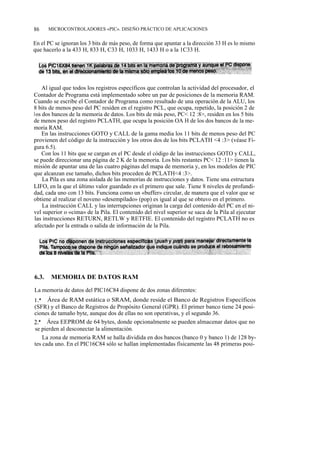 86     MICROCONTROLADORES «PIC». DISEÑO PRÁCTICO DE APLICACIONES


En el PC se ignoran los 3 bits de más peso, de forma que apuntar a la dirección 33 H es lo mismo
que hacerlo a la 433 H, 833 H, C33 H, 1033 H, 1433 H o a la 1C33 H.




    Al igual que todos los registros específicos que controlan la actividad del procesador, el
Contador de Programa está implementado sobre un par de posiciones de la memoria RAM.
Cuando se escribe el Contador de Programa como resultado de una operación de la ALU, los
8 bits de menos peso del PC residen en el registro PCL, que ocupa, repetido, la posición 2 de
los dos bancos de la memoria de datos. Los bits de más peso, PC< 12 :8>, residen en los 5 bits
de menos peso del registro PCLATH, que ocupa la posición OA H de los dos bancos de la me-
moria RAM.
    En las instrucciones GOTO y CALL de la gama media los 11 bits de menos peso del PC
provienen del código de la instrucción y los otros dos de los bits PCLATH <4 :3> (véase Fi-
gura 6.5).
    Con los 11 bits que se cargan en el PC desde el código de las instrucciones GOTO y CALL,
se puede direccionar una página de 2 K de la memoria. Los bits restantes PC< 12 :11> tienen la
misión de apuntar una de las cuatro páginas del mapa de memoria y, en los modelos de PIC
que alcanzan ese tamaño, dichos bits proceden de PCLATH<4 :3>.
    La Pila es una zona aislada de las memorias de instrucciones y datos. Tiene una estructura
LIFO, en la que el último valor guardado es el primero que sale. Tiene 8 niveles de profundi-
dad, cada uno con 13 bits. Funciona como un «buffer» circular, de manera que el valor que se
obtiene al realizar el noveno «desempilado» (pop) es igual al que se obtuvo en el primero.
    La instrucción CALL y las interrupciones originan la carga del contenido del PC en el ni-
vel superior o «cima» de la Pila. El contenido del nivel superior se saca de la Pila al ejecutar
las instrucciones RETURN, RETLW y RETFIE. El contenido del registro PCLATH no es
afectado por la entrada o salida de información de la Pila.




6.3.   MEMORIA DE DATOS RAM

La memoria de datos del PIC16C84 dispone de dos zonas diferentes:
l.a Área de RAM estática o SRAM, donde reside el Banco de Registros Específicos
(SFR) y el Banco de Registros de Propósito General (GPR). El primer banco tiene 24 posi-
ciones de tamaño byte, aunque dos de ellas no son operativas, y el segundo 36.
2.a Área EEPROM de 64 bytes, donde opcionalmente se pueden almacenar datos que no
se pierden al desconectar la alimentación.
    La zona de memoria RAM se halla dividida en dos bancos (banco 0 y banco 1) de 128 by-
tes cada uno. En el PIC16C84 sólo se hallan implementadas físicamente las 48 primeras posi-
 