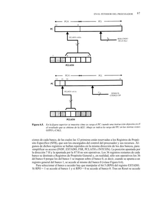 EN EL INTERIOR DEL PROCESADOR          87




ciones de cada banco, de las cuales las 12 primeras están reservadas a los Registros de Propó-
sito Específico (SFR), que son los encargados del control del procesador y sus recursos. Al-
gunos de dichos registros se hallan repetidos en la misma dirección de los dos bancos, para
simplificar su acceso (INDF, ESTADO, FSR, PCLATH e INTCON). La posición apuntada por
la dirección 7 H y la apuntada por la 87 H no son operativas. Los 36 registros restantes de cada
banco se destinan a Registros de Propósito General y, en realidad, sólo son operativos los 36
del banco 0 porque los del banco 1 se mapean sobre el banco 0, es decir, cuando se apunta a un
registro general del banco 1, se accede al mismo del banco 0 (véase Figura 6.6).
    Para seleccionar el banco a acceder hay que manipular el bit 5 (RPO) del registro ESTADO.
Si RPO = 1 se accede al banco 1 y si RPO = 0 se accede al banco 0. Tras un Reset se accede
 