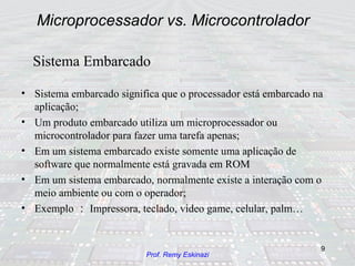 Microprocessador vs. Microcontrolador Sistema embarcado significa que o processador está embarcado na aplicação; Um produto embarcado utiliza um microprocessador ou microcontrolador para fazer uma tarefa apenas; Em um sistema embarcado existe somente uma aplicação de software que normalmente está gravada em ROM Em um sistema embarcado, normalmente existe a interação com o meio ambiente ou com o operador; Exemplo ： Impressora, teclado, video game, celular, palm… Sistema Embarcado 