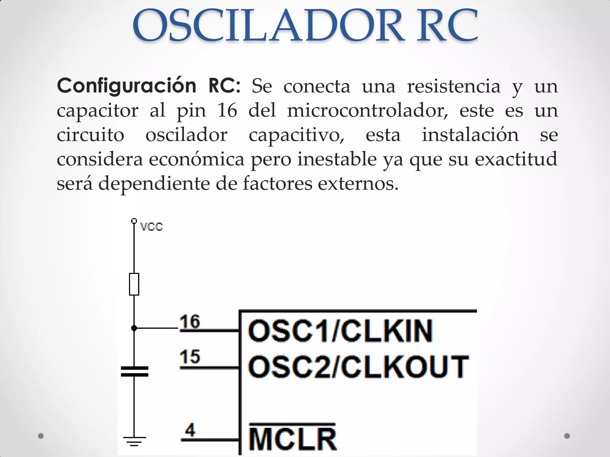 OSCILADOR RC
Configuración RC: Se conecta una resistencia y un
capacitor al pin 16 del microcontrolador, este es un
circuito oscilador capacitivo, esta instalación se
considera económica pero inestable ya que su exactitud
será dependiente de factores externos.
 