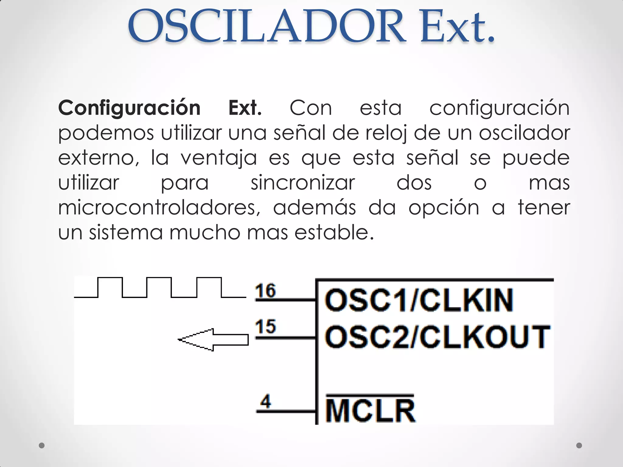 OSCILADOR Ext.
Configuración Ext. Con esta configuración
podemos utilizar una señal de reloj de un oscilador
externo, la ventaja es que esta señal se puede
utilizar para sincronizar dos o mas
microcontroladores, además da opción a tener
un sistema mucho mas estable.
 