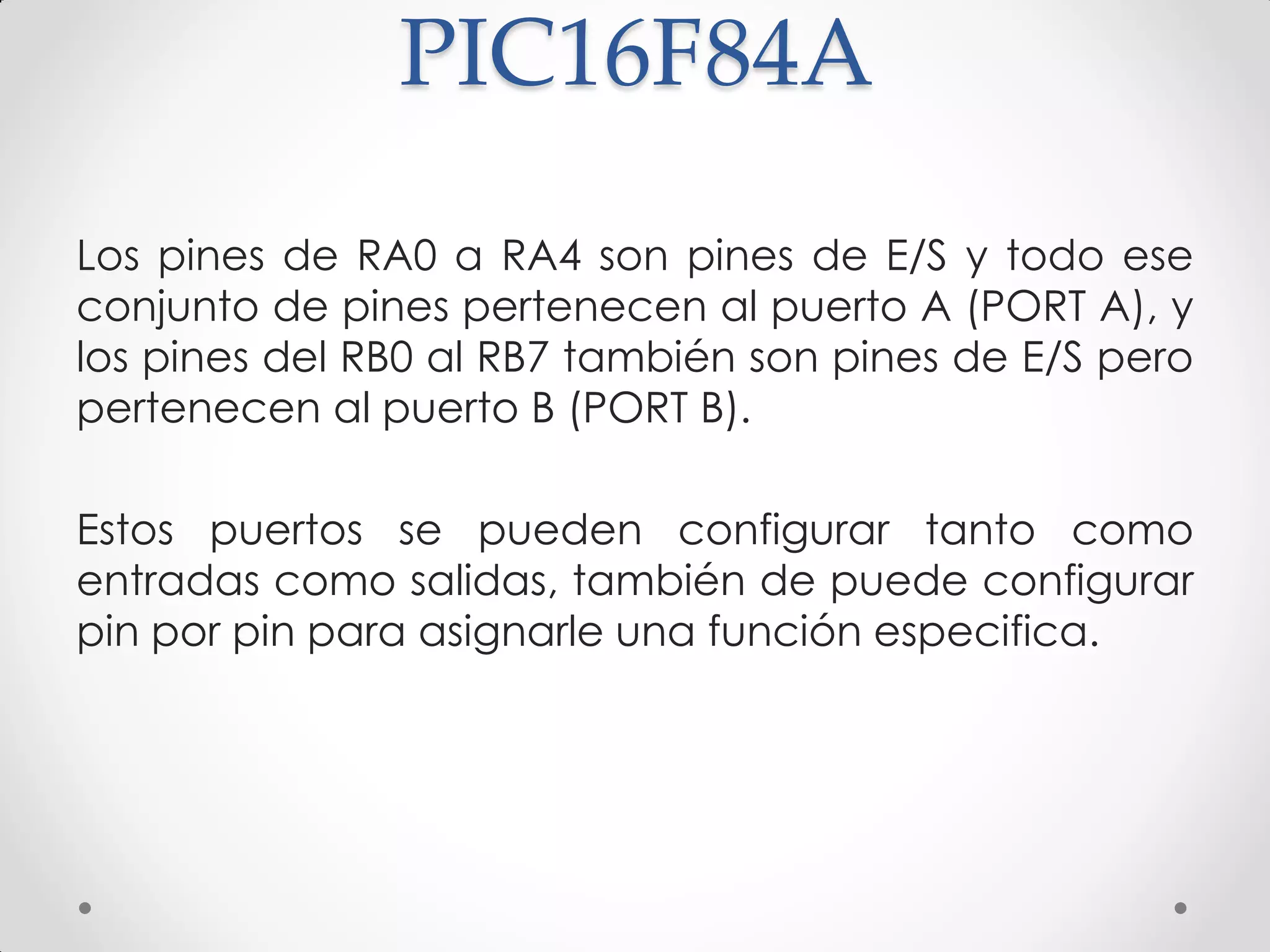 PIC16F84A
Los pines de RA0 a RA4 son pines de E/S y todo ese
conjunto de pines pertenecen al puerto A (PORT A), y
los pines del RB0 al RB7 también son pines de E/S pero
pertenecen al puerto B (PORT B).
Estos puertos se pueden configurar tanto como
entradas como salidas, también de puede configurar
pin por pin para asignarle una función especifica.
 