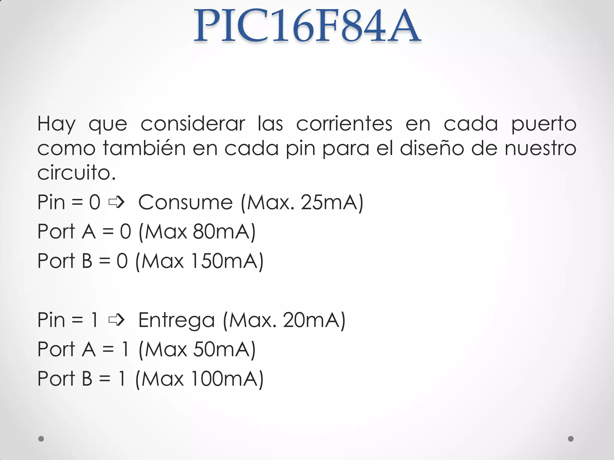 PIC16F84A
Hay que considerar las corrientes en cada puerto
como también en cada pin para el diseño de nuestro
circuito.
Pin = 0 ➩ Consume (Max. 25mA)
Port A = 0 (Max 80mA)
Port B = 0 (Max 150mA)
Pin = 1 ➩ Entrega (Max. 20mA)
Port A = 1 (Max 50mA)
Port B = 1 (Max 100mA)
 