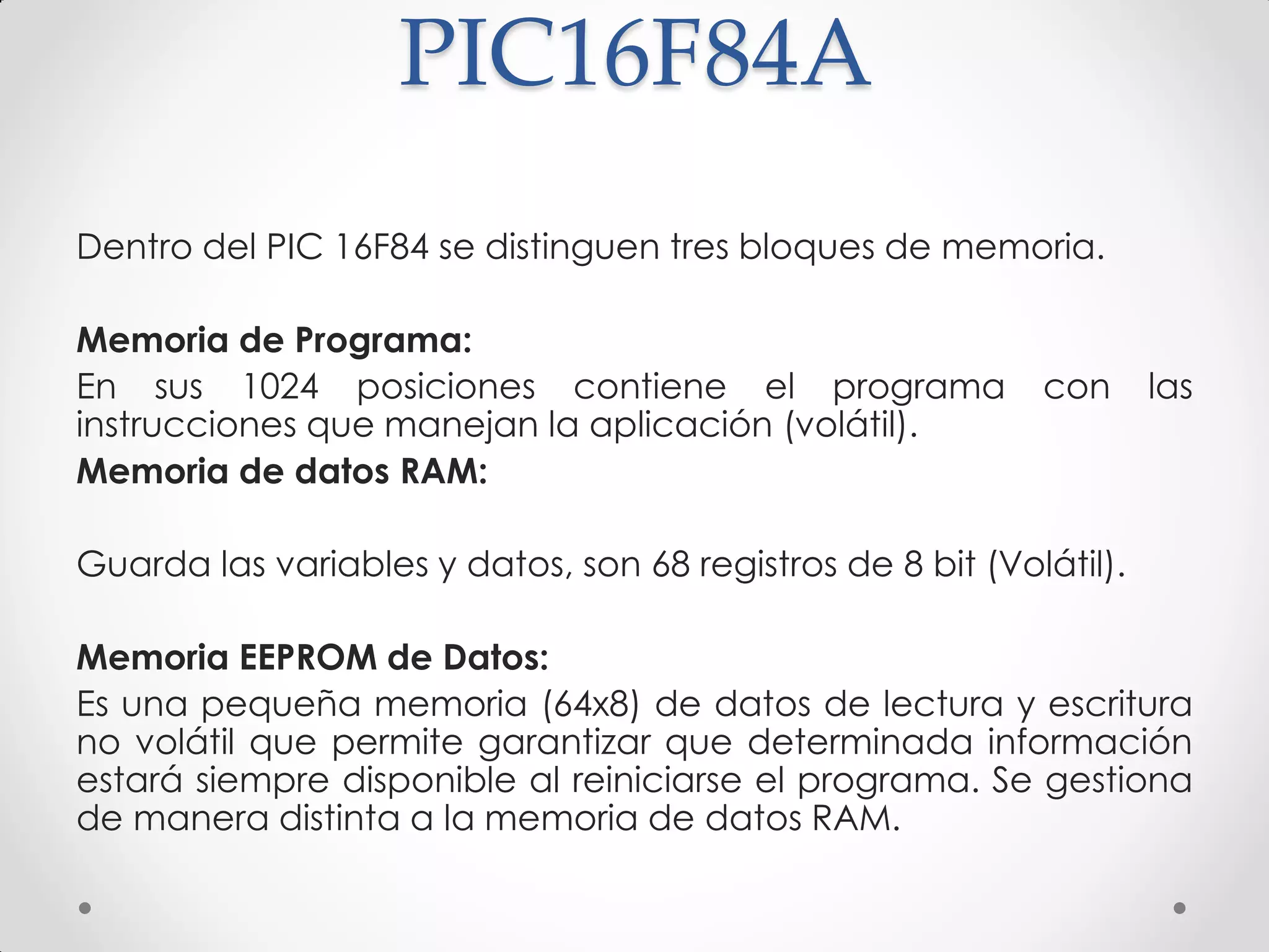 PIC16F84A
Dentro del PIC 16F84 se distinguen tres bloques de memoria.
Memoria de Programa:
En sus 1024 posiciones contiene el programa con las
instrucciones que manejan la aplicación (volátil).
Memoria de datos RAM:
Guarda las variables y datos, son 68 registros de 8 bit (Volátil).
Memoria EEPROM de Datos:
Es una pequeña memoria (64x8) de datos de lectura y escritura
no volátil que permite garantizar que determinada información
estará siempre disponible al reiniciarse el programa. Se gestiona
de manera distinta a la memoria de datos RAM.
 