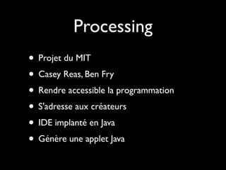 Processing
• Projet du MIT
• Casey Reas, Ben Fry
• Rendre accessible la programmation
• S'adresse aux créateurs
• IDE implanté en Java
• Génère une applet Java
 