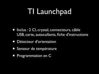 TI Launchpad

• Inclus : 2 CI, crystal, connecteurs, câble
  USB, carte, autocollants, ﬁche d'instructions
• Détecteur d'orientation
• Senseur de température
• Programmation en C
 
