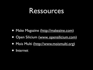 Ressources

• Make Magazine (http://makezine.com)
• Open Silicium (www. opensilicium.com)
• Mois Multi (http://www.moismulti.org)
• Internet
 