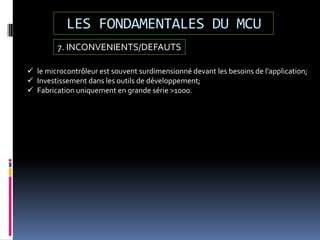 LES FONDAMENTALES DU MCU
7. INCONVENIENTS/DEFAUTS
 le microcontrôleur est souvent surdimensionné devant les besoins de l’application;
 Investissement dans les outils de développement;
 Fabrication uniquement en grande série >1000.
 
