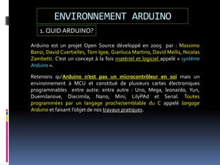 ENVIRONNEMENT ARDUINO
1. QUID ARDUINO?
Arduino est un projet Open Source développé en 2005 par : Massimo
Banzi, David Cuertielles, Tom Igoe, Gianluca Martino, David Mellis, Nicolas
Zambetti. C’est un concept à la fois matériel et logiciel appelé « système
Arduino ».
Retenons qu’Arduino n’est pas un microcontrôleur en soi mais un
environnement à MCU et constitué de plusieurs cartes électroniques
programmables entre autre: entre autre : Uno, Mega, leonardo, Yun,
Duemilanove, Diecimila, Nano, Mini, LilyPAd et Serial. Toutes
programmées par un langage proche/semblable du C appelé langage
Arduino et faisant l’objet de nos travaux pratiques.
 
