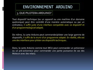 ENVIRONNEMENT ARDUINO
3. QUE PILOTERA ARDUINO?
Tout dispositif technique (ou un appareil ou une machine d’un domaine
quelconque) peut être contrôlé d’une manière automatique ou par un
ordinateur, il suffit juste d’une interface compatible avec ce dispositif et
d’un programme/logiciel adapté.
De même, la carte Arduino peut commander/piloter une large gamme de
dispositifs, il suffit de la munir d’un programme adapté. En réalité, elle est
une des interfaces pour piloter ces dispositifs techniques.
Donc, la carte Arduino comme tout MCU peut commander un actionneur
ou un pré-actionneur pour commander une partie puissance (le cas des
Moteurs avec des relais).
 