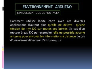 ENVIRONNEMENT ARDUINO
3. PROBLEMATIQUE DE PILOTAGE?
Comment utiliser ladite carte avec ces diverses
applications d’autant plus qu’elle ne délivre qu’une
tension de +5v DC sur toutes ses bornes (le cas d’un
moteur à 12v DC par exemple), elle ne possède aucune
antenne pour envoyer les informations à distance (le cas
d’une alarme détecteur d’intrusion),…?
 