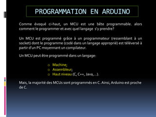 PROGRAMMATION EN ARDUINO
Comme évoqué ci-haut, un MCU est une bête programmable. alors
comment le programmer et avec quel langage s’y prendre?
Un MCU est programmé grâce à un programmateur (ressemblant à un
socket) dont le programme (codé dans un langage approprié) est téléversé à
partir d’un PC moyennant un compilateur.
Un MCU peut être programmé dans un langage:
o Machine;
o Assembleur;
o Haut niveau (C, C++, Java,…).
Mais, la majorité des MCUs sont programmés en C. Ainsi,Arduino est proche
de C.
 