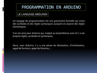 LE LANGAGE ARDUINO
Un langage de programmation est une grammaire formelle qui inclut
des symboles et des règles syntaxiques auxquels on associe des règles
sémantiques.
PROGRAMMATION EN ARDUINO
Il en est ainsi pour Arduino qui, malgré sa ressemblance avec le C a ses
propres règles, symboles et syntaxiques.
Donc, avec Arduino, il y a une phase de déclaration, d’initialisation,
appel de fonction, appel de librairies,…
 