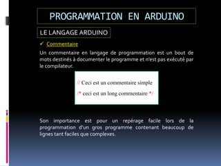 LE LANGAGE ARDUINO
PROGRAMMATION EN ARDUINO
 Commentaire
Un commentaire en langage de programmation est un bout de
mots destinés à documenter le programme et n’est pas exécuté par
le compilateur.
// Ceci est un commentaire simple
/* ceci est un long commentaire */
Son importance est pour un repérage facile lors de la
programmation d’un gros programme contenant beaucoup de
lignes tant faciles que complexes.
 