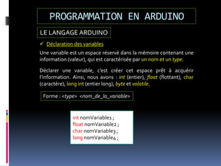 LE LANGAGE ARDUINO
PROGRAMMATION EN ARDUINO
 Déclaration des variables
Une variable est un espace réservé dans la mémoire contenant une
information (valeur), qui est caractérisée par un nom et un type.
int nomVariable1 ;
float nomVariable2 ;
char nomVariable3 ;
long nomVariable4 ;
Déclarer une variable, c’est créer cet espace prêt à acquérir
l’information. Ainsi, nous avons : int (entier), float (flottant), char
(caractère), long int (entier long), byte et volatile.
Forme : <type> <nom_de_la_variable>
 