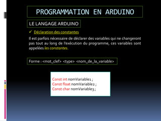 LE LANGAGE ARDUINO
PROGRAMMATION EN ARDUINO
 Déclaration des constantes
Il est parfois nécessaire de déclarer des variables qui ne changeront
pas tout au long de l’exécution du programme, ces variables sont
appelées les constantes.
Const int nomVariable1 ;
Const float nomVariable2 ;
Const char nomVariable3 ;
Forme : <mot_clef> <type> <nom_de_la_variable>
 