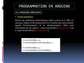 LE LANGAGE ARDUINO
PROGRAMMATION EN ARDUINO
 Autres opérations
Hormis les opérations arithmétiques citées ci-haut, le C offre un
raccourci d’ajout et de soustraction d’un nombre que celui existant
appelé l’incrémentation et la décrémentation. Elles sont
remarquées par les signes (++) pour la première (incrémentation) et
(--) pour la deuxième (décrémentation).
int nomVariable1 = 5;
int nomVariable2=nomVariable1++;
int nomVariable3=4 ;
int nomVariable4=nomVariable3-- ;
 