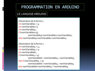 LE LANGAGE ARDUINO
PROGRAMMATION EN ARDUINO
//illustration de la forme 1
int nomVariable1 = 5;
int nomVariable2=3
int nomVariable3 ;
if (nomVariable1=5);
nomVariable3=nomVariable1+nomVariable2;
else nomVariable3=nomVariable1-nomVariable2;
//illustration de la forme 2
int nomVariable4 = 4 ;
int nomVariable5 = 2;
int nomVariable6 ;
if (nomVariable4 = 4)
nomVariable6 = nomVariable4 + nomVariable5;
else if (nomVariable4 > 5)
nomVariable6 = nomVariable4 - nomVariable5;
else nomVariable6=nomVariable4 * nomVariable5;
 