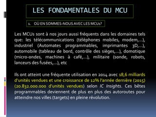 LES FONDAMENTALES DU MCU
Les MCUs sont à nos jours aussi fréquents dans les domaines tels
que: les télécommunications (téléphones mobiles, modem,...),
industriel (Automates programmables, imprimantes 3D,…),
automobile (tableau de bord, contrôle des sièges,…), domotique
(micro-ondes, machines à café,…), militaire (sonde, robots,
lanceurs des fusées,...), etc
1. OÙ EN SOMMES-NOUSAVEC LES MCUs?
Ils ont atteint une fréquente utilisation en 2014 avec 18,6 milliards
d’unités vendues et une croissance de 12% l’année dernière (2015)
(20.832.000.000 d’unités vendues) selon IC Insights. Ces bêtes
programmables deviennent de plus en plus des autoroutes pour
atteindre nos villes (targets) en pleine révolution.
 