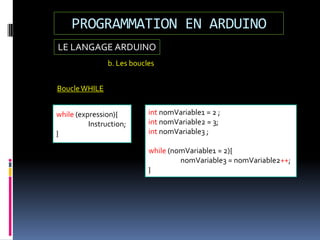 LE LANGAGE ARDUINO
PROGRAMMATION EN ARDUINO
b. Les boucles
while (expression){
Instruction;
}
int nomVariable1 = 2 ;
int nomVariable2 = 3;
int nomVariable3 ;
while (nomVariable1 = 2){
nomVariable3 = nomVariable2++;
}
BoucleWHILE
 