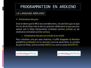 LE LANGAGE ARDUINO
PROGRAMMATION EN ARDUINO
pinMode(13,OUTPUT);pinMode(13,INPUT);
 Initialisation des pins
Il est évident que le MCU est une bête donc, ne sait faire que ce que
l’on lui dit de faire c’est-à-dire lui préciser réellement ce que ses pins
seront soit à l’état d’acquisition (initialisé comme entrée) ou de
restitution (initialisé comme sorties)
o Initialisation des pins en entrée et en sortie
Pour initialiser une pin avec Arduino, il suffit d’appeler la fonction
prédéfinie pinMode() en lui donnant comme paramètre, le numéro
de port et l’état, soit en entrée (INPUT) ou soit en sortie (OUTPUT).
 