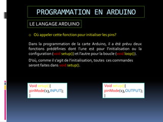 LE LANGAGE ARDUINO
PROGRAMMATION EN ARDUINO
Void setup(){
pinMode(13,OUTPUT);
}
Void setup(){
pinMode(13,INPUT);
}
o Où appeler cette fonction pour initialiser les pins?
Dans la programmation de la carte Arduino, il a été prévu deux
fonctions prédéfinies dont l’une est pour l’initialisation ou la
configuration (void setup()) et l’autre pour la boucle (void loop()).
D’où, comme il s’agit de l’initialisation, toutes ces commandes
seront faites dans void setup().
 