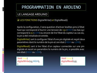 LE LANGAGE ARDUINO
PROGRAMMATION EN ARDUINO
Void loop(){
digitalRead(13);
}
Void loop{
digitalWrite(13,HIGH);
}
 LES FONCTIONS DigitalWrite() et DigitalRead()
Après la configuration, il sera question d’activer lesdites pins à l’état
haut qui correspond à fournir une tension de +5v (HIGH) ou bas qui
correspond à 0v (LOW) ou encore de lire l’état du capteur au cas où,
la pin a été initialisée en entrée.
DigitaWrite() sert à configurer l’état d’une pin digitale et reçoit deux
paramètres dont le numéro de la pin et son état (HIGH ou LOW).
DigitalRead() sert à lire l’état d’un capteur connectée sur une pin
digitale et recoit en paramètre le numéro de la pin, si possible avec
son état (HIGH ou LOW).
 
