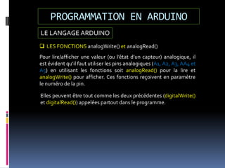 LE LANGAGE ARDUINO
PROGRAMMATION EN ARDUINO
 LES FONCTIONS analogWrite() et analogRead()
Pour lire/afficher une valeur (ou l’état d’un capteur) analogique, il
est évident qu’il faut utiliser les pins analogiques (A1, A2, A3, AA4 et
A5) en utilisant les fonctions soit analogRead() pour la lire et
analogWrite() pour afficher. Ces fonctions reçoivent en paramètre
le numéro de la pin.
Elles peuvent être tout comme les deux précédentes (digitalWrite()
et digitalRead()) appelées partout dans le programme.
 