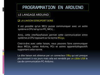 LE LANGAGE ARDUINO
PROGRAMMATION EN ARDUINO
 LA LIAISON SERIE/PORT SERIE
Il est possible qu’un MCU puisse communiquer avec un autre
système à CPU tel qu’un PC, MCU,…
Ainsi, cette interface/liaison permet cette communication entre
systèmes à CPU reposant sur la norme RS232.
C’est-à-dire avec cette liaison, nous pouvons faire communiquer
deux MCUs, cartes Arduino, PCs et autres appareils/dispositifs
supportant cette norme.
La dite liaison est obtenue par un connecteur DB9 qui est presque
plus existant à nos jours mais cela est remédié par un câble USB le
cas de communication PC-Arduino.
 