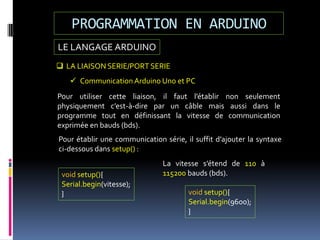 LE LANGAGE ARDUINO
PROGRAMMATION EN ARDUINO
 LA LIAISON SERIE/PORT SERIE
 Communication Arduino Uno et PC
Pour utiliser cette liaison, il faut l’établir non seulement
physiquement c’est-à-dire par un câble mais aussi dans le
programme tout en définissant la vitesse de communication
exprimée en bauds (bds).
void setup(){
Serial.begin(vitesse);
}
Pour établir une communication série, il suffit d’ajouter la syntaxe
ci-dessous dans setup() :
La vitesse s’étend de 110 à
115200 bauds (bds).
void setup(){
Serial.begin(9600);
}
 