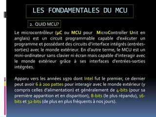 LES FONDAMENTALES DU MCU
Le microcontrôleur (µC ou MCU pour MicroController Unit en
anglais) est un circuit programmable capable d’exécuter un
programme et possédant des circuits d’interface intégrés (entrées-
sorties) avec le monde extérieur. En d’autre terme, le MCU est un
mini-ordinateur sans clavier ni écran mais capable d’interagir avec
le monde extérieur grâce à ses interfaces d’entrées-sorties
intégrées.
2. QUID MCU?
Apparu vers les années 1970 dont Intel fut le premier, ce dernier
peut avoir 6 à 200 pattes pour interagir avec le monde extérieur (y
compris celles d’alimentation) et généralement de 4-bits (pour sa
première apparition et en disparition), 8-bits (le plus répandu), 16-
bits et 32-bits (de plus en plus fréquents à nos jours).
 