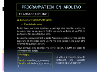 LE LANGAGE ARDUINO
PROGRAMMATION EN ARDUINO
 LA LIAISON SERIE/PORT SERIE
o Envoi de données
Relier deux systèmes implique le partage des données entre ces
derniers, pour ce cas précis (entre une carte Arduino et un PC) ce
partage se fait dans les deux sens.
Les données qu’enverront la carte Arduino seront prélevées par des
capteurs et envoyées dans un PC via une liaison série pour être
informé de quelques détails.
Pour envoyer des données via cette liaison, il suffit de taper la
commande ci-après:
void loop ()
{
Serial.print(valeur_a_envoyer);
Serial.println(valeur_a_envoyer);
}
La valeur à envoyer est celle
contenant une variable
récupérée par un capteur.
 
