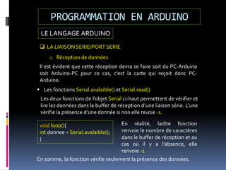 LE LANGAGE ARDUINO
PROGRAMMATION EN ARDUINO
 LA LIAISON SERIE/PORT SERIE
o Réception de données
Il est évident que cette réception devra se faire soit du PC-Arduino
soit Arduino-PC pour ce cas, c’est la carte qui reçoit donc PC-
Arduino.
 Les fonctions Serial.avalaible() et Serial.read()
Les deux fonctions de l’objet Serial ci-haut permettent de vérifier et
lire les données dans le buffer de réception d’une liaison série. L’une
vérifie la présence d’une donnée si non elle revoie -1.
void loop(){
int donnee = Serial.avalaible();
}
En réalité, ladite fonction
renvoie le nombre de caractères
dans le buffer de réception et au
cas où il y a l’absence, elle
renvoie -1.
En somme, la fonction vérifie seulement la présence des données.
 