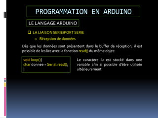 LE LANGAGE ARDUINO
PROGRAMMATION EN ARDUINO
 LA LIAISON SERIE/PORT SERIE
o Réception de données
Dès que les données sont présentent dans le buffer de réception, il est
possible de les lire avec la fonction read() du même objet:
void loop(){
char donnee = Serial.read();
}
Le caractère lu est stocké dans une
variable afin si possible d’être utilisée
ultérieurement.
 