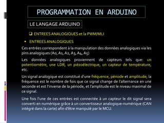 LE LANGAGE ARDUINO
PROGRAMMATION EN ARDUINO
 ENTREESANALOGIQUES et la PWM/MLI
 ENTREESANALOGIQUES
Ces entrées correspondent à la manipulation des données analogiques via les
pins analogiques (A0, A1, A2, A3, A4, A5)
Les données analogiques proviennent de capteurs tels que: un
potentiomètre, une LDR, un piézoélectrique, un capteur de température,
etc.
Un signal analogique est constitué d’une fréquence, période et amplitude; la
fréquence est le nombre de fois que ce signal change de l’alternance en une
seconde et est l’inverse de la période, et l’amplitude est le niveau maximal de
ce signal.
Une fois l’une de ces entrées est connectée à un capteur le dit signal sera
converti en numérique grâce à un convertisseur analogique-numérique (CAN
intégré dans la carte) afin d’être manipulé par le MCU.
 