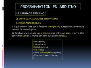 LE LANGAGE ARDUINO
PROGRAMMATION EN ARDUINO
 ENTREESANALOGIQUES et la PWM/MLI
 ENTREESANALOGIQUES
L’acquisition est faite par la fonction analogRead() et reçoit en argument le
numéro de pin analogique.
La fonction retourne une valeur int comprise entre 0 et 1023, et devra être
converti en volt en la multipliant par 5 puis diviser par 1024.
Int valeur=0;
Int capteur=0;
float vExacte=0;
void loop(){
valeur = analogRead(capteur);
vExacte = (valeur*5)/1024;
}
 