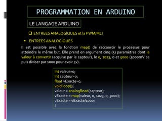 LE LANGAGE ARDUINO
PROGRAMMATION EN ARDUINO
 ENTREESANALOGIQUES et la PWM/MLI
 ENTREESANALOGIQUES
Il est possible avec la fonction map() de raccourcir le processus pour
atteindre le même but. Elle prend en argument cinq (5) paramètres dont la
valeur à convertir (acquise par le capteur), le 0, 1023, o et 5000 (5000mV ce
puis diviser par 1000 pour avoir 5v).
Int valeur=0;
Int capteur=0;
float vExacte=0;
void loop(){
valeur = analogRead(capteur);
vExacte = map(valeur, 0, 1023, 0, 5000);
vExacte = vExacte/1000;
}
 