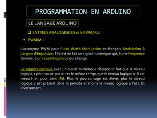 LE LANGAGE ARDUINO
PROGRAMMATION EN ARDUINO
 ENTREESANALOGIQUES et la PWM/MLI
L’acronyme PWM pour Pulse Width Modulation en français Modulation à
Largeur d’Impulsion. Elle est en fait un signal numérique qui, à une fréquence
donnée, a un rapport cyclique qui change.
 PWM/MLI
Le rapport cyclique avec un signal numérique désigne le fait que le niveau
logique 1 peut ou ne pas durer le même temps que le niveau logique 0. Il est
mesuré en pour cent (%). Plus le pourcentage est élevé, plus le niveau
logique 1 est présent dans la période et moins le niveau logique 0 l'est. Et
inversement.
 