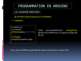 LE LANGAGE ARDUINO
PROGRAMMATION EN ARDUINO
 ENTREESANALOGIQUES et la PWM/MLI
 PWM/MLI
int capteur=0;
void setup(){
pinMode(capteur, OUTPUT);
}
void loop(){
analogWrite(capteur,169);
}
Cette commande/fonction analogWrite()
génère de la PWM avec un rapport cyclique de
66,2%.
Ainsi, avec la PWM il est possible de varier la vitesse d’un moteur à DC.
 