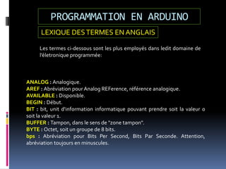 PROGRAMMATION EN ARDUINO
ANALOG : Analogique.
AREF : Abréviation pour Analog REFerence, référence analogique.
AVAILABLE : Disponible.
BEGIN : Début.
BIT : bit, unit d'information informatique pouvant prendre soit la valeur 0
soit la valeur 1.
BUFFER : Tampon, dans le sens de "zone tampon".
BYTE : Octet, soit un groupe de 8 bits.
bps : Abréviation pour Bits Per Second, Bits Par Seconde. Attention,
abréviation toujours en minuscules.
Les termes ci-dessous sont les plus employés dans ledit domaine de
l’életronique programmée:
LEXIQUE DESTERMES EN ANGLAIS
 