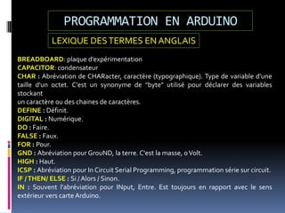 PROGRAMMATION EN ARDUINO
BREADBOARD: plaque d’expérimentation
CAPACITOR: condensateur
CHAR : Abréviation de CHARacter, caractère (typographique). Type de variable d'une
taille d'un octet. C'est un synonyme de "byte" utilisé pour déclarer des variables
stockant
un caractère ou des chaines de caractères.
DEFINE : Définit.
DIGITAL : Numérique.
DO : Faire.
FALSE : Faux.
FOR : Pour.
GND : Abréviation pour GrouND, la terre. C'est la masse, 0Volt.
HIGH : Haut.
ICSP : Abréviation pour In Circuit Serial Programming, programmation série sur circuit.
IF /THEN/ ELSE : Si / Alors / Sinon.
IN : Souvent l'abréviation pour INput, Entre. Est toujours en rapport avec le sens
extérieur vers carte Arduino.
LEXIQUE DESTERMES EN ANGLAIS
 