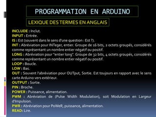 PROGRAMMATION EN ARDUINO
INCLUDE : Inclut.
INPUT : Entrée.
IS : Est (souvent dans le sens d'une question : Est ?).
INT : Abréviation pour INTeger, entier. Groupe de 16 bits, 2 octets groupés, considérés
comme représentant un nombre entier négatif ou positif.
LONG : Abréviation pour "entier long". Groupe de 32 bits, 4 octets groupés, considérés
comme représentant un nombre entier négatif ou positif.
LOOP : Boucle.
LOW : Bas.
OUT : Souvent l'abréviation pour OUTput, Sortie. Est toujours en rapport avec le sens
carte Arduino vers extérieur.
OUTPUT : Sortie.
PIN : Broche.
POWER : Puissance, alimentation.
PWM : Abréviation de (Pulse Width Modulation), soit Modulation en Largeur
d'Impulsion.
PWR : Abréviation pour PoWeR, puissance, alimentation.
READ: Lire.
LEXIQUE DESTERMES EN ANGLAIS
 