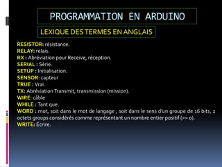 PROGRAMMATION EN ARDUINO
RESISTOR: résistance.
RELAY: relais.
RX : Abréviation pour Receive, réception.
SERIAL : Série.
SETUP : Initialisation.
SENSOR: capteur
TRUE : Vrai.
TX: AbréviationTransmit, transmission (mission).
WIRE: câble
WHILE : Tant que.
WORD : mot, soit dans le mot de langage ; soit dans le sens d'un groupe de 16 bits, 2
octets groups considérés comme représentant un nombre entier positif (>= 0).
WRITE: Écrire.
LEXIQUE DESTERMES EN ANGLAIS
 