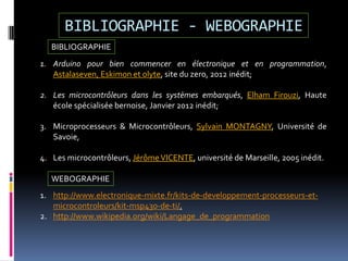 BIBLIOGRAPHIE - WEBOGRAPHIE
WEBOGRAPHIE
1. http://www.electronique-mixte.fr/kits-de-developpement-processeurs-et-
microcontroleurs/kit-msp430-de-ti/.
2. http://www.wikipedia.org/wiki/Langage_de_programmation
1. Arduino pour bien commencer en électronique et en programmation,
Astalaseven, Eskimon et olyte, site du zero, 2012 inédit;
2. Les microcontrôleurs dans les systèmes embarqués, Elham Firouzi, Haute
école spécialisée bernoise, Janvier 2012 inédit;
3. Microprocesseurs & Microcontrôleurs, Sylvain MONTAGNY, Université de
Savoie,
4. Les microcontrôleurs, JérômeVICENTE, université de Marseille, 2005 inédit.
BIBLIOGRAPHIE
 
