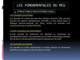 LES FONDAMENTALES DU MCU
3. STRUCTURE D’UN SYSTÈME A MCU
LES DONNÉES EN ENTRÉE:
Les données en entrée peuvent être d’origine diverses, elles peuvent
provenir de capteurs (température, humidité,…), d’un clavier (pour le
dialogue homme-machine), etc. Donc, toutes ces données sont
acquisitionées par l’interface d’entrée.
L’UNITE CENTRALE DETRAITEMENT:
L’unité centrale de traitement est destinée au traitement de
données/informations acquisitionées par l’unitée d’interfaçage d’entrée
afin de fournir les données/informations nécessaires à la sortie.
LES DONNEES EN SORTIE:
Les données en sortie représentent le résultat attendu du traitement
spécifié par le programme des données en entrée.
 