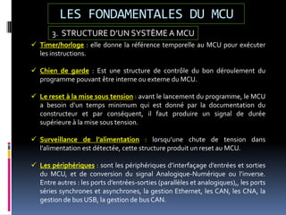 LES FONDAMENTALES DU MCU
3. STRUCTURE D’UN SYSTÈME A MCU
 Timer/horloge : elle donne la référence temporelle au MCU pour exécuter
les instructions.
 Chien de garde : Est une structure de contrôle du bon déroulement du
programme pouvant être interne ou externe du MCU.
 Le reset à la mise sous tension : avant le lancement du programme, le MCU
a besoin d’un temps minimum qui est donné par la documentation du
constructeur et par conséquent, il faut produire un signal de durée
supérieure à la mise sous tension.
 Surveillance de l’alimentation : lorsqu’une chute de tension dans
l’alimentation est détectée, cette structure produit un reset au MCU.
 Les périphériques : sont les périphériques d’interfaçage d’entrées et sorties
du MCU, et de conversion du signal Analogique-Numérique ou l’inverse.
Entre autres : les ports d’entrées-sorties (parallèles et analogiques),, les ports
séries synchrones et asynchrones, la gestion Ethernet, les CAN, les CNA, la
gestion de bus USB, la gestion de bus CAN.
 
