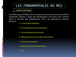 LES FONDAMENTALES DU MCU
4. APPLICATIONS
Ces bêtes programmables sont à nos jours présentes dans tous les systèmes
autonomes destinés à gérer des périphériques c’est-à-dire tout système
ayant le contrôle des périphériques. D’où, ses applications s’avèrent
énormes:
 La technique médicale ;
 Les systèmes de communication ;
 Les technologies de sécurité ;
 Mécatronique et automation industrielle ;
 Moyens de transport ;
 Électronique de consommation;
 Etc.
 